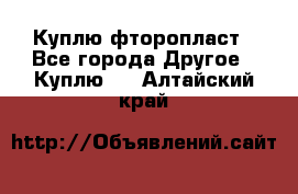 Куплю фторопласт - Все города Другое » Куплю   . Алтайский край